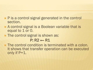  P is a control signal generated in the control
section.
 A control signal is a Boolean variable that is
equal to 1 or 0.
 The control signal is shown as:
P: R2 ← R1
 The control condition is terminated with a colon.
It shows that transfer operation can be executed
only if P=1.
 