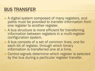 BUS TRANSFER
 A digital system composed of many registers, and
paths must be provided to transfer information from
one register to another register.
 A bus structure is more efficient for transferring
information between registers in a multi-register
configuration system.
 A bus consists of a set of common lines, one for
each bit of register, through which binary
information is transferred one at a time.
 Control signals determine which register is selected
by the bus during a particular register transfer.
 