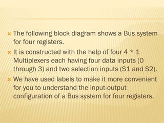  The following block diagram shows a Bus system
for four registers.
 It is constructed with the help of four 4 * 1
Multiplexers each having four data inputs (0
through 3) and two selection inputs (S1 and S2).
 We have used labels to make it more convenient
for you to understand the input-output
configuration of a Bus system for four registers.
 