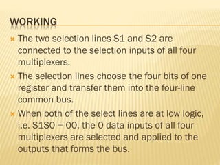 WORKING
 The two selection lines S1 and S2 are
connected to the selection inputs of all four
multiplexers.
 The selection lines choose the four bits of one
register and transfer them into the four-line
common bus.
 When both of the select lines are at low logic,
i.e. S1S0 = 00, the 0 data inputs of all four
multiplexers are selected and applied to the
outputs that forms the bus.
 