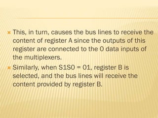  This, in turn, causes the bus lines to receive the
content of register A since the outputs of this
register are connected to the 0 data inputs of
the multiplexers.
 Similarly, when S1S0 = 01, register B is
selected, and the bus lines will receive the
content provided by register B.
 