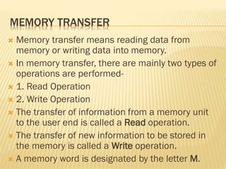 MEMORY TRANSFER
 Memory transfer means reading data from
memory or writing data into memory.
 In memory transfer, there are mainly two types of
operations are performed-
 1. Read Operation
 2. Write Operation
 The transfer of information from a memory unit
to the user end is called a Read operation.
 The transfer of new information to be stored in
the memory is called a Write operation.
 A memory word is designated by the letter M.
 