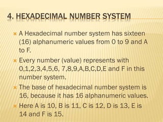 4. HEXADECIMAL NUMBER SYSTEM
 A Hexadecimal number system has sixteen
(16) alphanumeric values from 0 to 9 and A
to F.
 Every number (value) represents with
0,1,2,3,4,5,6, 7,8,9,A,B,C,D,E and F in this
number system.
 The base of hexadecimal number system is
16, because it has 16 alphanumeric values.
 Here A is 10, B is 11, C is 12, D is 13, E is
14 and F is 15.
 