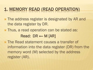 1. MEMORY READ (READ OPERATION)
 The address register is designated by AR and
the data register by DR.
 Thus, a read operation can be stated as:
Read: DR ← M [AR]
 The Read statement causes a transfer of
information into the data register (DR) from the
memory word (M) selected by the address
register (AR).
 