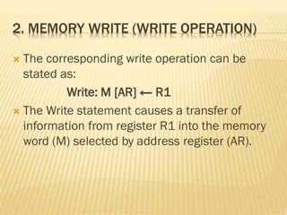 2. MEMORY WRITE (WRITE OPERATION)
 The corresponding write operation can be
stated as:
Write: M [AR] ← R1
 The Write statement causes a transfer of
information from register R1 into the memory
word (M) selected by address register (AR).
 
