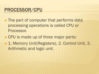 PROCESSOR/CPU
 The part of computer that performs data
processing operations is called CPU or
Processor.
 CPU is made up of three major parts:
 1. Memory Unit(Registers), 2. Control Unit, 3.
Arithmetic and logic unit.
 