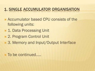 1. SINGLE ACCUMULATOR ORGANISATION
 Accumulator based CPU consists of the
following units:
 1. Data Processing Unit
 2. Program Control Unit
 3. Memory and Input/Output Interface
 To be continued.....
 