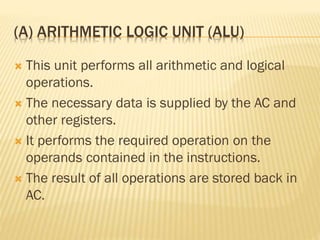 (A) ARITHMETIC LOGIC UNIT (ALU)
 This unit performs all arithmetic and logical
operations.
 The necessary data is supplied by the AC and
other registers.
 It performs the required operation on the
operands contained in the instructions.
 The result of all operations are stored back in
AC.
 