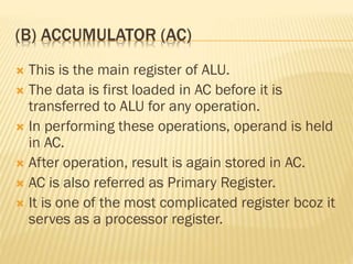(B) ACCUMULATOR (AC)
 This is the main register of ALU.
 The data is first loaded in AC before it is
transferred to ALU for any operation.
 In performing these operations, operand is held
in AC.
 After operation, result is again stored in AC.
 AC is also referred as Primary Register.
 It is one of the most complicated register bcoz it
serves as a processor register.
 