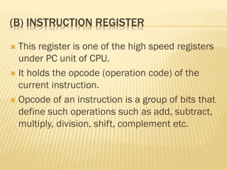 (B) INSTRUCTION REGISTER
 This register is one of the high speed registers
under PC unit of CPU.
 It holds the opcode (operation code) of the
current instruction.
 Opcode of an instruction is a group of bits that
define such operations such as add, subtract,
multiply, division, shift, complement etc.
 