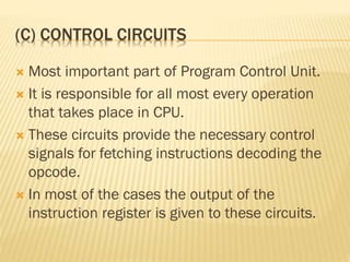 (C) CONTROL CIRCUITS
 Most important part of Program Control Unit.
 It is responsible for all most every operation
that takes place in CPU.
 These circuits provide the necessary control
signals for fetching instructions decoding the
opcode.
 In most of the cases the output of the
instruction register is given to these circuits.
 
