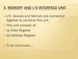 3. MEMORY AND I/O INTERFACE UNIT
 I/O devices and Memory are connected
together to combine this unit.
 This unit consists of:
 (a) Data Register
 (b) Address Register
 To be continued.....
 