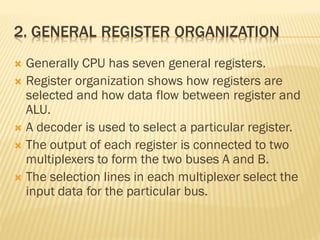 2. GENERAL REGISTER ORGANIZATION
 Generally CPU has seven general registers.
 Register organization shows how registers are
selected and how data flow between register and
ALU.
 A decoder is used to select a particular register.
 The output of each register is connected to two
multiplexers to form the two buses A and B.
 The selection lines in each multiplexer select the
input data for the particular bus.
 