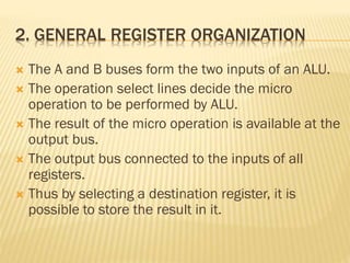 2. GENERAL REGISTER ORGANIZATION
 The A and B buses form the two inputs of an ALU.
 The operation select lines decide the micro
operation to be performed by ALU.
 The result of the micro operation is available at the
output bus.
 The output bus connected to the inputs of all
registers.
 Thus by selecting a destination register, it is
possible to store the result in it.
 