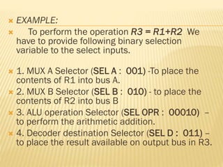  EXAMPLE:
 To perform the operation R3 = R1+R2 We
have to provide following binary selection
variable to the select inputs.
 1. MUX A Selector (SEL A : 001) -To place the
contents of R1 into bus A.
 2. MUX B Selector (SEL B : 010) - to place the
contents of R2 into bus B
 3. ALU operation Selector (SEL OPR : 00010) –
to perform the arithmetic addition.
 4. Decoder destination Selector (SEL D : 011) –
to place the result available on output bus in R3.
 