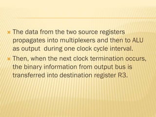  The data from the two source registers
propagates into multiplexers and then to ALU
as output during one clock cycle interval.
 Then, when the next clock termination occurs,
the binary information from output bus is
transferred into destination register R3.
 