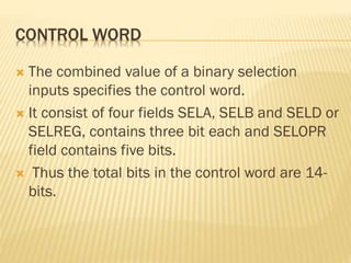 CONTROL WORD
 The combined value of a binary selection
inputs specifies the control word.
 It consist of four fields SELA, SELB and SELD or
SELREG, contains three bit each and SELOPR
field contains five bits.
 Thus the total bits in the control word are 14-
bits.
 