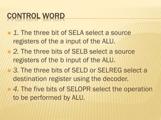 CONTROL WORD
 1. The three bit of SELA select a source
registers of the a input of the ALU.
 2. The three bits of SELB select a source
registers of the b input of the ALU.
 3. The three bits of SELD or SELREG select a
destination register using the decoder.
 4. The five bits of SELOPR select the operation
to be performed by ALU.
 