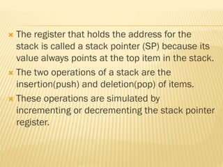  The register that holds the address for the
stack is called a stack pointer (SP) because its
value always points at the top item in the stack.
 The two operations of a stack are the
insertion(push) and deletion(pop) of items.
 These operations are simulated by
incrementing or decrementing the stack pointer
register.
 