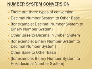 NUMBER SYSTEM CONVERSION
 There are three types of conversion:
 Decimal Number System to Other Base
 [for example: Decimal Number System to
Binary Number System]
 Other Base to Decimal Number System
 [for example: Binary Number System to
Decimal Number System]
 Other Base to Other Base
 [for example: Binary Number System to
Hexadecimal Number System]
 