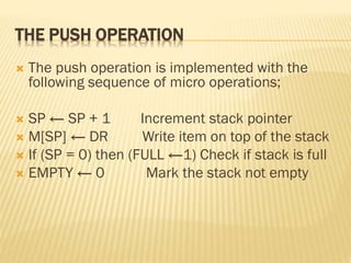 THE PUSH OPERATION
 The push operation is implemented with the
following sequence of micro operations;
 SP ← SP + 1 Increment stack pointer
 M[SP] ← DR Write item on top of the stack
 If (SP = 0) then (FULL ←1) Check if stack is full
 EMPTY ← 0 Mark the stack not empty
 