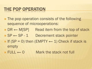 THE POP OPERATION
 The pop operation consists of the following
sequence of microoperations:
 DR ← M[SP] Read item from the top of stack
 SP ← SP - 1 Decrement stack pointer
 If (SP = 0) then (EMPTY ← 1) Check if stack is
empty
 FULL ← 0 Mark the stack not full
 
