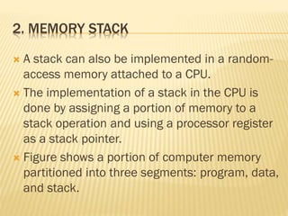 2. MEMORY STACK
 A stack can also be implemented in a random-
access memory attached to a CPU.
 The implementation of a stack in the CPU is
done by assigning a portion of memory to a
stack operation and using a processor register
as a stack pointer.
 Figure shows a portion of computer memory
partitioned into three segments: program, data,
and stack.
 