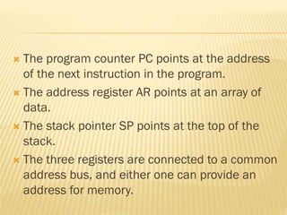  The program counter PC points at the address
of the next instruction in the program.
 The address register AR points at an array of
data.
 The stack pointer SP points at the top of the
stack.
 The three registers are connected to a common
address bus, and either one can provide an
address for memory.
 