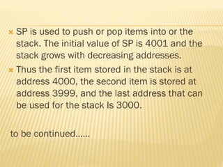  SP is used to push or pop items into or the
stack. The initial value of SP is 4001 and the
stack grows with decreasing addresses.
 Thus the first item stored in the stack is at
address 4000, the second item is stored at
address 3999, and the last address that can
be used for the stack Is 3000.
to be continued……
 