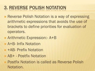 3. REVERSE POLISH NOTATION
 Reverse Polish Notation is a way of expressing
arithmetic expressions that avoids the use of
brackets to define priorities for evaluation of
operators.
 Arithmetic Expression:- A+B
 A+B- Infix Notation
 +AB- Prefix Notation
 AB+ - Postfix Notation
 Postfix Notation is called as Reverse Polish
Notation.
 