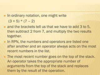  In ordinary notation, one might write
(3 + 5) * (7 – 2)
 and the brackets tell us that we have to add 3 to 5,
then subtract 2 from 7, and multiply the two results
together.
 In RPN, the numbers and operators are listed one
after another and an operator always acts on the most
recent numbers in the list.
 The most recent number goes on the top of the stack.
An operator takes the appropriate number of
arguments from the top of the stack and replaces
them by the result of the operation.
 