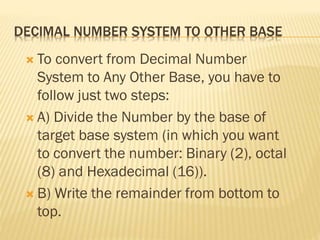 DECIMAL NUMBER SYSTEM TO OTHER BASE
 To convert from Decimal Number
System to Any Other Base, you have to
follow just two steps:
 A) Divide the Number by the base of
target base system (in which you want
to convert the number: Binary (2), octal
(8) and Hexadecimal (16)).
 B) Write the remainder from bottom to
top.
 