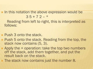  In this notation the above expression would be
3 5 + 7 2 – *
Reading from left to right, this is interpreted as
follows:
 Push 3 onto the stack.
 Push 5 onto the stack. Reading from the top, the
stack now contains (5, 3).
 Apply the + operation: take the top two numbers
off the stack, add them together, and put the
result back on the stack.
 The stack now contains just the number 8.
 