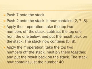  Push 7 onto the stack.
 Push 2 onto the stack. It now contains (2, 7, 8).
 Apply the – operation: take the top two
numbers off the stack, subtract the top one
from the one below, and put the result back on
the stack. The stack now contains (5, 8).
 Apply the * operation: take the top two
numbers off the stack, multiply them together,
and put the result back on the stack. The stack
now contains just the number 40.
 