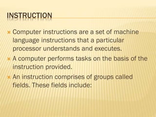 INSTRUCTION
 Computer instructions are a set of machine
language instructions that a particular
processor understands and executes.
 A computer performs tasks on the basis of the
instruction provided.
 An instruction comprises of groups called
fields. These fields include:
 
