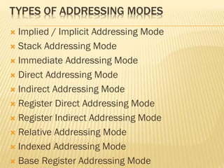 TYPES OF ADDRESSING MODES
 Implied / Implicit Addressing Mode
 Stack Addressing Mode
 Immediate Addressing Mode
 Direct Addressing Mode
 Indirect Addressing Mode
 Register Direct Addressing Mode
 Register Indirect Addressing Mode
 Relative Addressing Mode
 Indexed Addressing Mode
 Base Register Addressing Mode
 