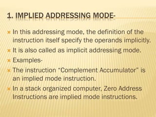 1. IMPLIED ADDRESSING MODE-
 In this addressing mode, the definition of the
instruction itself specify the operands implicitly.
 It is also called as implicit addressing mode.
 Examples-
 The instruction “Complement Accumulator” is
an implied mode instruction.
 In a stack organized computer, Zero Address
Instructions are implied mode instructions.
 