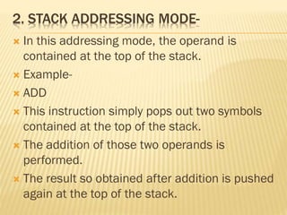 2. STACK ADDRESSING MODE-
 In this addressing mode, the operand is
contained at the top of the stack.
 Example-
 ADD
 This instruction simply pops out two symbols
contained at the top of the stack.
 The addition of those two operands is
performed.
 The result so obtained after addition is pushed
again at the top of the stack.
 