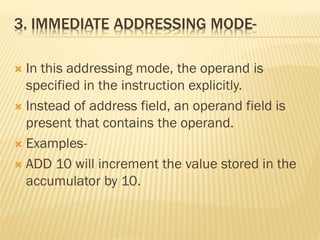 3. IMMEDIATE ADDRESSING MODE-
 In this addressing mode, the operand is
specified in the instruction explicitly.
 Instead of address field, an operand field is
present that contains the operand.
 Examples-
 ADD 10 will increment the value stored in the
accumulator by 10.
 