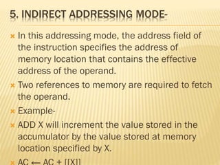 5. INDIRECT ADDRESSING MODE-
 In this addressing mode, the address field of
the instruction specifies the address of
memory location that contains the effective
address of the operand.
 Two references to memory are required to fetch
the operand.
 Example-
 ADD X will increment the value stored in the
accumulator by the value stored at memory
location specified by X.
 