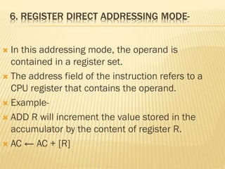 6. REGISTER DIRECT ADDRESSING MODE-
 In this addressing mode, the operand is
contained in a register set.
 The address field of the instruction refers to a
CPU register that contains the operand.
 Example-
 ADD R will increment the value stored in the
accumulator by the content of register R.
 AC ← AC + [R]
 