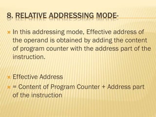 8. RELATIVE ADDRESSING MODE-
 In this addressing mode, Effective address of
the operand is obtained by adding the content
of program counter with the address part of the
instruction.
 Effective Address
 = Content of Program Counter + Address part
of the instruction
 
