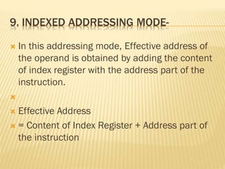 9. INDEXED ADDRESSING MODE-
 In this addressing mode, Effective address of
the operand is obtained by adding the content
of index register with the address part of the
instruction.

 Effective Address
 = Content of Index Register + Address part of
the instruction
 