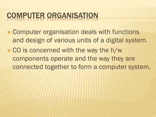 COMPUTER ORGANISATION
 Computer organisation deals with functions
and design of various units of a digital system.
 CO is concerned with the way the h/w
components operate and the way they are
connected together to form a computer system.
 