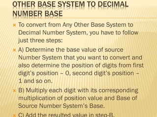 OTHER BASE SYSTEM TO DECIMAL
NUMBER BASE
 To convert from Any Other Base System to
Decimal Number System, you have to follow
just three steps:
 A) Determine the base value of source
Number System that you want to convert and
also determine the position of digits from first
digit’s position – 0, second digit’s position –
1 and so on.
 B) Multiply each digit with its corresponding
multiplication of position value and Base of
Source Number System’s Base.
 