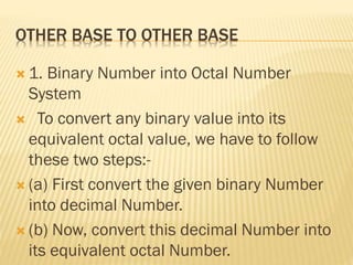 OTHER BASE TO OTHER BASE
 1. Binary Number into Octal Number
System
 To convert any binary value into its
equivalent octal value, we have to follow
these two steps:-
 (a) First convert the given binary Number
into decimal Number.
 (b) Now, convert this decimal Number into
its equivalent octal Number.
 