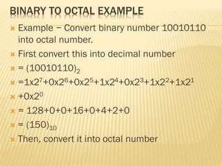 BINARY TO OCTAL EXAMPLE
 Example − Convert binary number 10010110
into octal number.
 First convert this into decimal number
 = (10010110)2
 =1x27+0x26+0x25+1x24+0x23+1x22+1x21
 +0x20
 = 128+0+0+16+0+4+2+0
 = (150)10
 Then, convert it into octal number
 