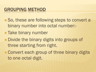 GROUPING METHOD
 So, these are following steps to convert a
binary number into octal number:-
 Take binary number
 Divide the binary digits into groups of
three starting from right.
 Convert each group of three binary digits
to one octal digit.
 