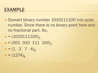 EXAMPLE
 Convert binary number 1010111100 into octal
number. Since there is no binary point here and
no fractional part. So,
 = (1010111100)2
 = (001 010 111 100)2
 = (1 2 7 4)8
 = (1274)8
 