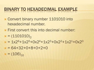 BINARY TO HEXADECIMAL EXAMPLE
 Convert binary number 1101010 into
hexadecimal number.
 First convert this into decimal number:
 = (1101010)2
 = 1x26+1x25+0x24+1x23+0x22+1x21+0x20
 = 64+32+0+8+0+2+0
 = (106)10
 